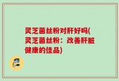 灵芝菌丝粉对肝好吗(灵芝菌丝粉：改善肝脏健康的佳品)