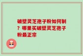 破壁灵芝孢子粉如何制？哪里买破壁灵芝孢子粉最正宗