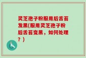灵芝孢子粉服用后舌苔发黑(服用灵芝孢子粉后舌苔变黑，如何处理？)