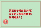 灵芝孢子粉危害大吗(灵芝孢子粉存在危害？如何避免？)