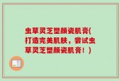 虫草灵芝塑颜瓷肌膏(打造完美肌肤，尝试虫草灵芝塑颜瓷肌膏！)