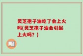 灵芝孢子油吃了会上火吗(灵芝孢子油会引起上火吗？)
