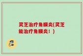 灵芝治疗角膜炎(灵芝能治疗角膜炎！)