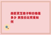 森匠灵芝孢子粉价格是多少 其性价比究竟如何