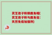 灵芝孢子粉跟鹿角帽(灵芝孢子粉与鹿角菇：天然免疫加强剂)