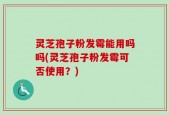 灵芝孢子粉发霉能用吗吗(灵芝孢子粉发霉可否使用？)