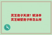 灵芝孢子天津？赋汤亭灵芝破壁孢子粉怎么样