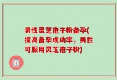 男性灵芝孢子粉备孕(提高备孕成功率，男性可服用灵芝孢子粉)