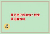 灵芝孢子粉凉水？野生灵芝要洗吗