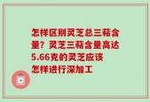 怎样区别灵芝总三萜含量？灵芝三萜含量高达5.66克的灵芝应该怎样进行深加工