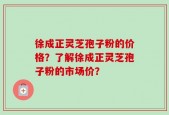 徐成正灵芝孢子粉的价格？了解徐成正灵芝孢子粉的市场价？