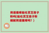 阴道瘙痒能吃灵芝孢子粉吗(能吃灵芝孢子粉缓解阴道瘙痒吗？)