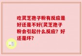 吃灵芝孢子粉有反应是好还是不好(灵芝孢子粉会引起什么反应？好还是坏？