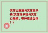 灵芝口服液与灵芝孢子粉(灵芝孢子粉与灵芝口服液，哪种更适合你？)