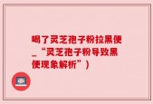 喝了灵芝孢子粉拉黑便_“灵芝孢子粉导致黑便现象解析”)