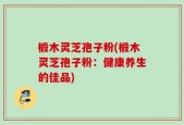 椴木灵芝孢子粉(椴木灵芝孢子粉：健康养生的佳品)