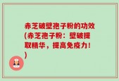 赤芝破壁孢子粉的功效(赤芝孢子粉：壁破提取精华，提高免疫力！)