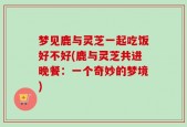 梦见鹿与灵芝一起吃饭好不好(鹿与灵芝共进晚餐：一个奇妙的梦境)