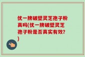 优一牌破壁灵芝孢子粉真吗(优一牌破壁灵芝孢子粉是否真实有效？)