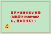 灵芝泡酒壮阳配方用量(制作灵芝泡酒壮阳配方，量如何搭配？)