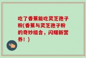 吃了香蕉能吃灵芝孢子粉(香蕉与灵芝孢子粉的奇妙组合，闪耀新营养！)