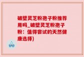 破壁灵芝粉孢子粉推荐用吗_破壁灵芝粉孢子粉：值得尝试的天然健康选择)