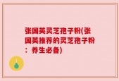 张国英灵芝孢子粉(张国英推荐的灵芝孢子粉：养生必备)