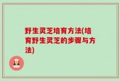 野生灵芝培育方法(培育野生灵芝的步骤与方法)