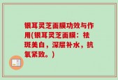 银耳灵芝面膜功效与作用(银耳灵芝面膜：祛斑美白，深层补水，抗氧紧致。)