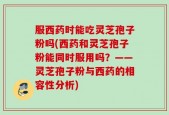 服西药时能吃灵芝孢子粉吗(西药和灵芝孢子粉能同时服用吗？——灵芝孢子粉与西药的相容性分析)