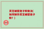 灵芝破壁孢子粉做法(如何制作灵芝破壁孢子粉？)