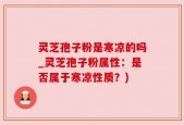 灵芝孢子粉是寒凉的吗_灵芝孢子粉属性：是否属于寒凉性质？)
