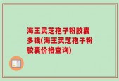 海王灵芝孢子粉胶囊 多钱(海王灵芝孢子粉胶囊价格查询)