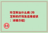 玲芝粉冶什么病 (玲芝粉的疗效及适用症状：详细介绍)