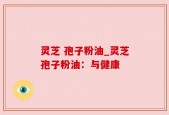 灵芝 孢子粉油_灵芝孢子粉油：与健康