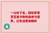 一口吃下去，轻松享受灵芝孢子粉的滋养与营养，让生活更加精彩