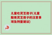 儿童吃灵芝孢子(儿童服用灵芝孢子的注意事项及剂量建议)