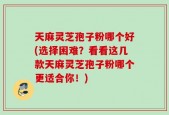 天麻灵芝孢子粉哪个好(选择困难？看看这几款天麻灵芝孢子粉哪个更适合你！)