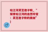 松江河灵芝孢子粉_“探索松江河的自然珍宝：灵芝孢子粉的奥秘”)