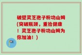 破壁灵芝孢子粉功山姆(突破瓶颈，重拾健康！灵芝孢子粉功山姆为你加油！)