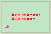 灵芝孢子粉分产地么？灵芝孢子粉哪里产