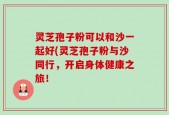 灵芝孢子粉可以和沙一起好(灵芝孢子粉与沙同行，开启身体健康之旅！