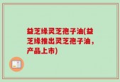 益芝缘灵芝孢子油(益芝缘推出灵芝孢子油，产品上市)