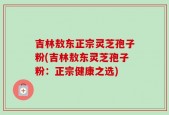 吉林敖东正宗灵芝孢子粉(吉林敖东灵芝孢子粉：正宗健康之选)