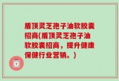 盾顶灵芝孢子油软胶囊招商(盾顶灵芝孢子油软胶囊招商，提升健康保健行业营销。)