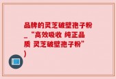 品牌的灵芝破壁孢子粉_“高效吸收 纯正品质 灵芝破壁孢子粉”)