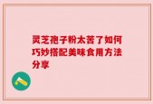 灵芝孢子粉太苦了如何巧妙搭配美味食用方法分享