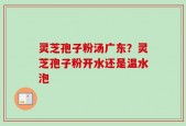 灵芝孢子粉汤广东？灵芝孢子粉开水还是温水泡