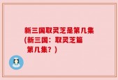新三国取灵芝是第几集(新三国：取灵芝篇  第几集？)