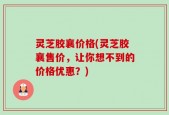 灵芝胶襄价格(灵芝胶襄售价，让你想不到的价格优惠？)